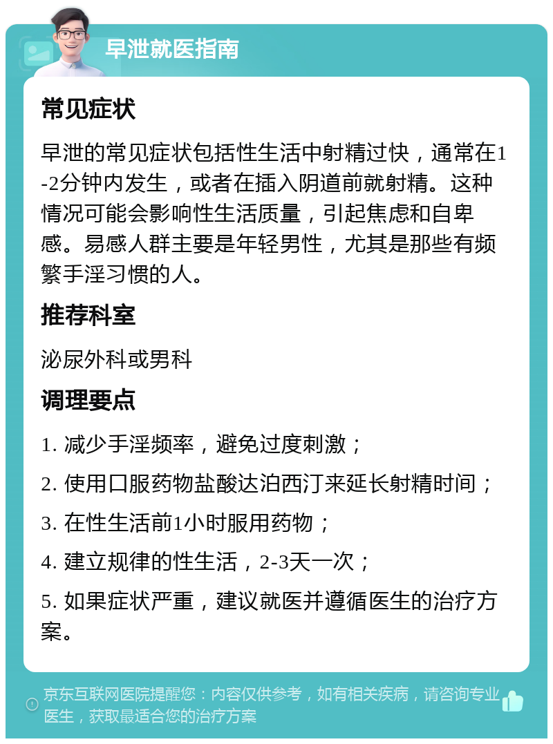 早泄就医指南 常见症状 早泄的常见症状包括性生活中射精过快，通常在1-2分钟内发生，或者在插入阴道前就射精。这种情况可能会影响性生活质量，引起焦虑和自卑感。易感人群主要是年轻男性，尤其是那些有频繁手淫习惯的人。 推荐科室 泌尿外科或男科 调理要点 1. 减少手淫频率，避免过度刺激； 2. 使用口服药物盐酸达泊西汀来延长射精时间； 3. 在性生活前1小时服用药物； 4. 建立规律的性生活，2-3天一次； 5. 如果症状严重，建议就医并遵循医生的治疗方案。