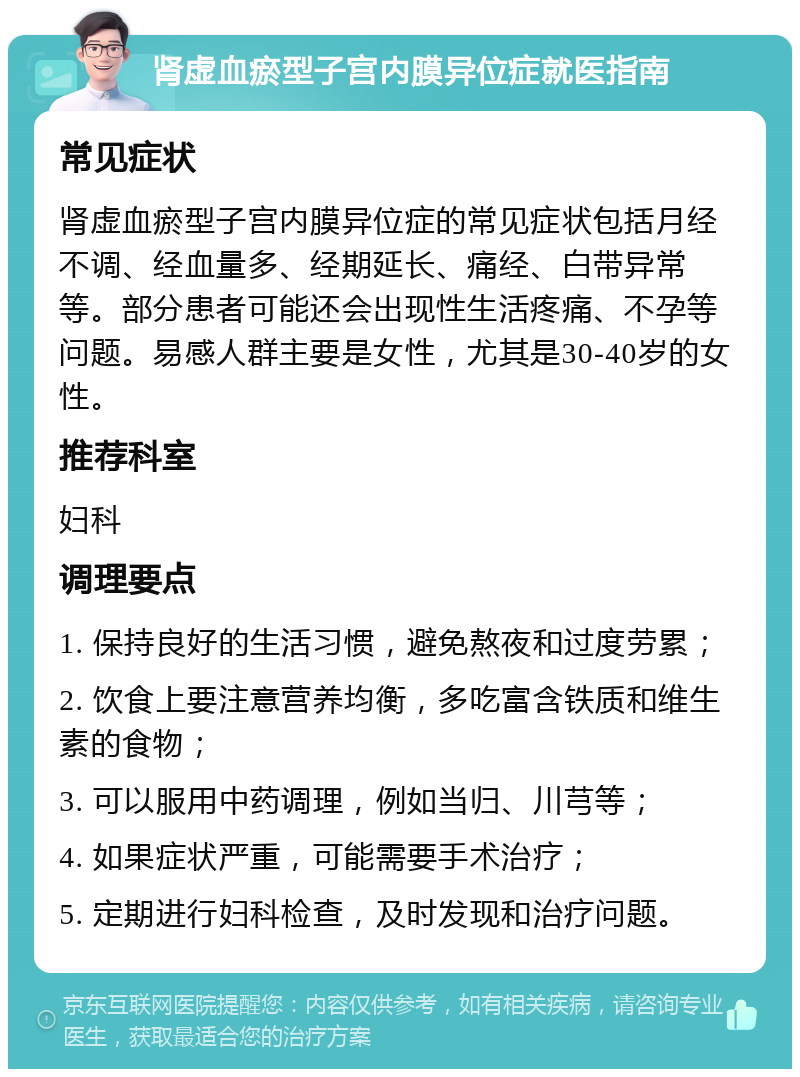 肾虚血瘀型子宫内膜异位症就医指南 常见症状 肾虚血瘀型子宫内膜异位症的常见症状包括月经不调、经血量多、经期延长、痛经、白带异常等。部分患者可能还会出现性生活疼痛、不孕等问题。易感人群主要是女性，尤其是30-40岁的女性。 推荐科室 妇科 调理要点 1. 保持良好的生活习惯，避免熬夜和过度劳累； 2. 饮食上要注意营养均衡，多吃富含铁质和维生素的食物； 3. 可以服用中药调理，例如当归、川芎等； 4. 如果症状严重，可能需要手术治疗； 5. 定期进行妇科检查，及时发现和治疗问题。