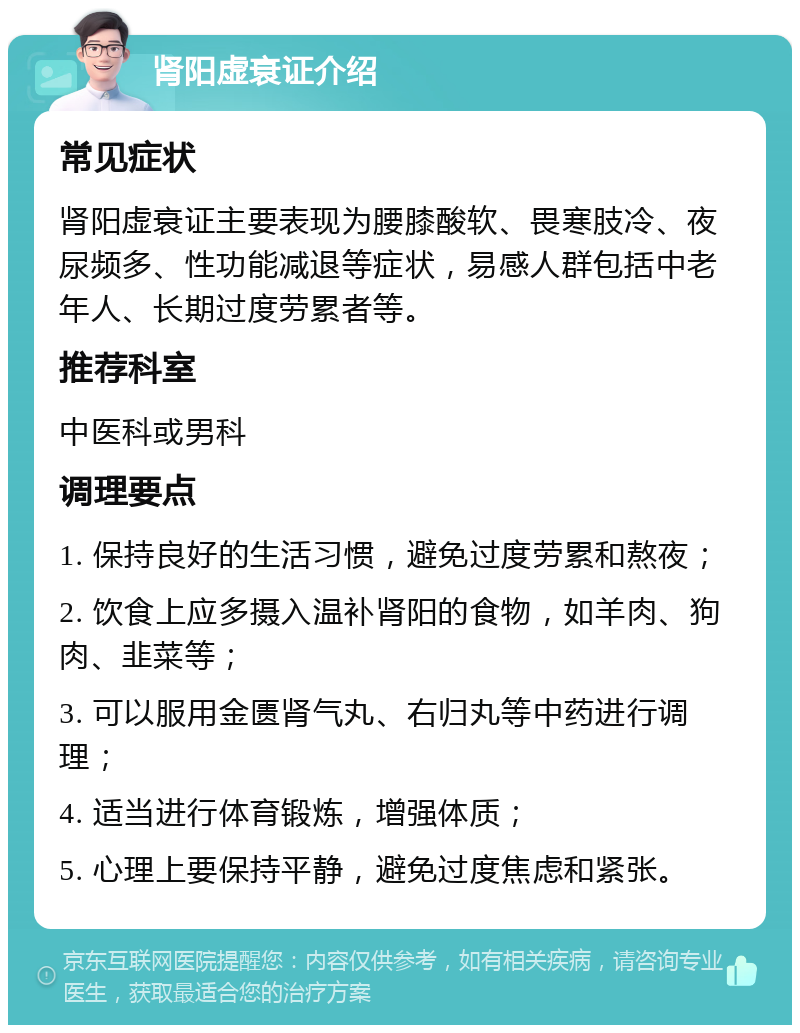 肾阳虚衰证介绍 常见症状 肾阳虚衰证主要表现为腰膝酸软、畏寒肢冷、夜尿频多、性功能减退等症状，易感人群包括中老年人、长期过度劳累者等。 推荐科室 中医科或男科 调理要点 1. 保持良好的生活习惯，避免过度劳累和熬夜； 2. 饮食上应多摄入温补肾阳的食物，如羊肉、狗肉、韭菜等； 3. 可以服用金匮肾气丸、右归丸等中药进行调理； 4. 适当进行体育锻炼，增强体质； 5. 心理上要保持平静，避免过度焦虑和紧张。