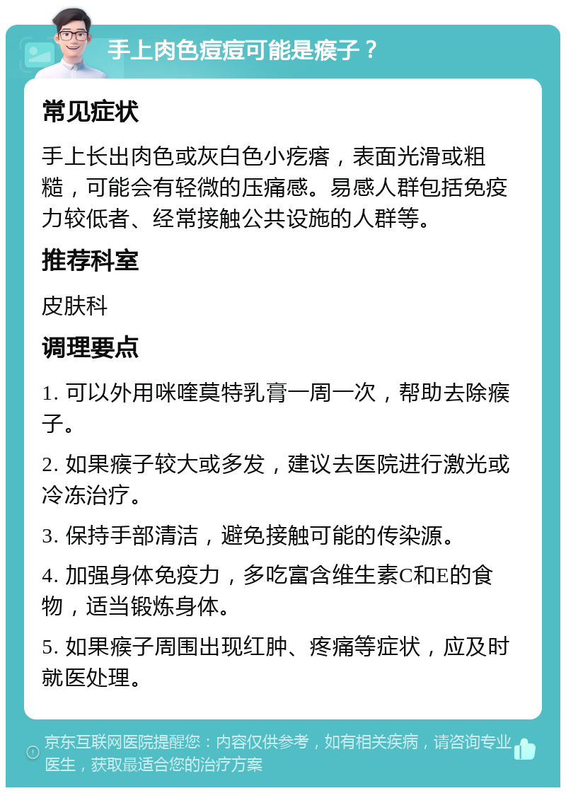 手上肉色痘痘可能是瘊子？ 常见症状 手上长出肉色或灰白色小疙瘩，表面光滑或粗糙，可能会有轻微的压痛感。易感人群包括免疫力较低者、经常接触公共设施的人群等。 推荐科室 皮肤科 调理要点 1. 可以外用咪喹莫特乳膏一周一次，帮助去除瘊子。 2. 如果瘊子较大或多发，建议去医院进行激光或冷冻治疗。 3. 保持手部清洁，避免接触可能的传染源。 4. 加强身体免疫力，多吃富含维生素C和E的食物，适当锻炼身体。 5. 如果瘊子周围出现红肿、疼痛等症状，应及时就医处理。