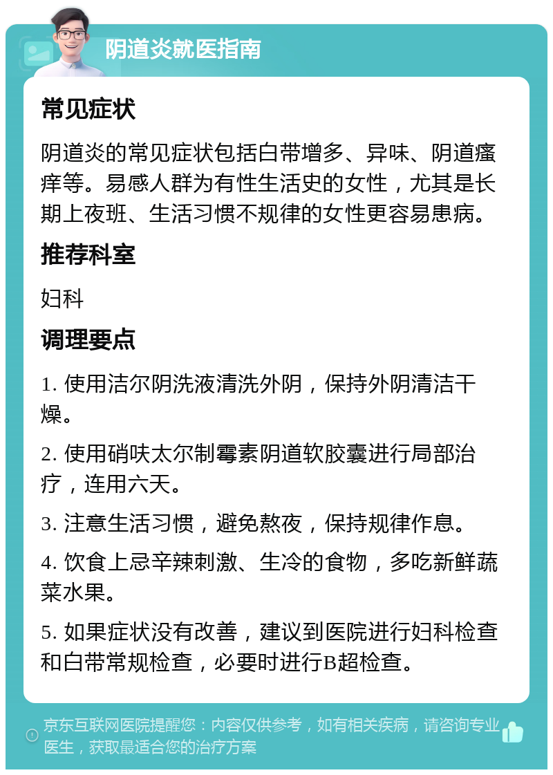 阴道炎就医指南 常见症状 阴道炎的常见症状包括白带增多、异味、阴道瘙痒等。易感人群为有性生活史的女性，尤其是长期上夜班、生活习惯不规律的女性更容易患病。 推荐科室 妇科 调理要点 1. 使用洁尔阴洗液清洗外阴，保持外阴清洁干燥。 2. 使用硝呋太尔制霉素阴道软胶囊进行局部治疗，连用六天。 3. 注意生活习惯，避免熬夜，保持规律作息。 4. 饮食上忌辛辣刺激、生冷的食物，多吃新鲜蔬菜水果。 5. 如果症状没有改善，建议到医院进行妇科检查和白带常规检查，必要时进行B超检查。