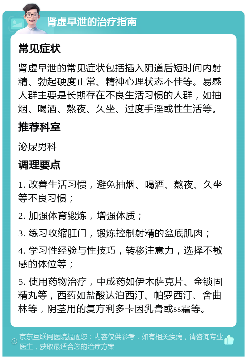 肾虚早泄的治疗指南 常见症状 肾虚早泄的常见症状包括插入阴道后短时间内射精、勃起硬度正常、精神心理状态不佳等。易感人群主要是长期存在不良生活习惯的人群，如抽烟、喝酒、熬夜、久坐、过度手淫或性生活等。 推荐科室 泌尿男科 调理要点 1. 改善生活习惯，避免抽烟、喝酒、熬夜、久坐等不良习惯； 2. 加强体育锻炼，增强体质； 3. 练习收缩肛门，锻炼控制射精的盆底肌肉； 4. 学习性经验与性技巧，转移注意力，选择不敏感的体位等； 5. 使用药物治疗，中成药如伊木萨克片、金锁固精丸等，西药如盐酸达泊西汀、帕罗西汀、舍曲林等，阴茎用的复方利多卡因乳膏或ss霜等。