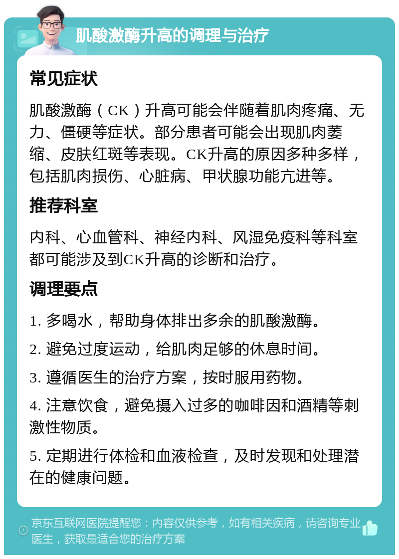 肌酸激酶升高的调理与治疗 常见症状 肌酸激酶（CK）升高可能会伴随着肌肉疼痛、无力、僵硬等症状。部分患者可能会出现肌肉萎缩、皮肤红斑等表现。CK升高的原因多种多样，包括肌肉损伤、心脏病、甲状腺功能亢进等。 推荐科室 内科、心血管科、神经内科、风湿免疫科等科室都可能涉及到CK升高的诊断和治疗。 调理要点 1. 多喝水，帮助身体排出多余的肌酸激酶。 2. 避免过度运动，给肌肉足够的休息时间。 3. 遵循医生的治疗方案，按时服用药物。 4. 注意饮食，避免摄入过多的咖啡因和酒精等刺激性物质。 5. 定期进行体检和血液检查，及时发现和处理潜在的健康问题。