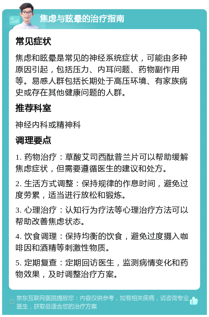 焦虑与眩晕的治疗指南 常见症状 焦虑和眩晕是常见的神经系统症状，可能由多种原因引起，包括压力、内耳问题、药物副作用等。易感人群包括长期处于高压环境、有家族病史或存在其他健康问题的人群。 推荐科室 神经内科或精神科 调理要点 1. 药物治疗：草酸艾司西酞普兰片可以帮助缓解焦虑症状，但需要遵循医生的建议和处方。 2. 生活方式调整：保持规律的作息时间，避免过度劳累，适当进行放松和锻炼。 3. 心理治疗：认知行为疗法等心理治疗方法可以帮助改善焦虑状态。 4. 饮食调理：保持均衡的饮食，避免过度摄入咖啡因和酒精等刺激性物质。 5. 定期复查：定期回访医生，监测病情变化和药物效果，及时调整治疗方案。