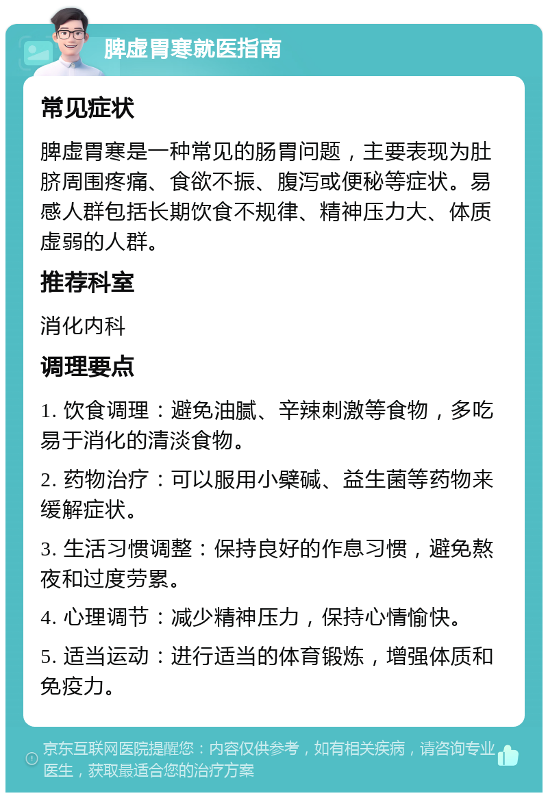 脾虚胃寒就医指南 常见症状 脾虚胃寒是一种常见的肠胃问题，主要表现为肚脐周围疼痛、食欲不振、腹泻或便秘等症状。易感人群包括长期饮食不规律、精神压力大、体质虚弱的人群。 推荐科室 消化内科 调理要点 1. 饮食调理：避免油腻、辛辣刺激等食物，多吃易于消化的清淡食物。 2. 药物治疗：可以服用小檗碱、益生菌等药物来缓解症状。 3. 生活习惯调整：保持良好的作息习惯，避免熬夜和过度劳累。 4. 心理调节：减少精神压力，保持心情愉快。 5. 适当运动：进行适当的体育锻炼，增强体质和免疫力。