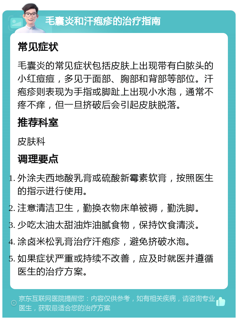 毛囊炎和汗疱疹的治疗指南 常见症状 毛囊炎的常见症状包括皮肤上出现带有白脓头的小红痘痘，多见于面部、胸部和背部等部位。汗疱疹则表现为手指或脚趾上出现小水泡，通常不疼不痒，但一旦挤破后会引起皮肤脱落。 推荐科室 皮肤科 调理要点 外涂夫西地酸乳膏或硫酸新霉素软膏，按照医生的指示进行使用。 注意清洁卫生，勤换衣物床单被褥，勤洗脚。 少吃太油太甜油炸油腻食物，保持饮食清淡。 涂卤米松乳膏治疗汗疱疹，避免挤破水泡。 如果症状严重或持续不改善，应及时就医并遵循医生的治疗方案。