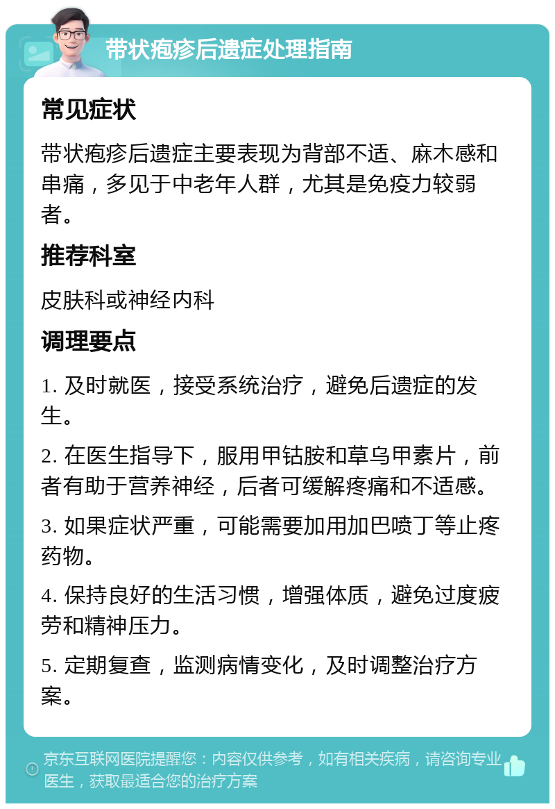 带状疱疹后遗症处理指南 常见症状 带状疱疹后遗症主要表现为背部不适、麻木感和串痛，多见于中老年人群，尤其是免疫力较弱者。 推荐科室 皮肤科或神经内科 调理要点 1. 及时就医，接受系统治疗，避免后遗症的发生。 2. 在医生指导下，服用甲钴胺和草乌甲素片，前者有助于营养神经，后者可缓解疼痛和不适感。 3. 如果症状严重，可能需要加用加巴喷丁等止疼药物。 4. 保持良好的生活习惯，增强体质，避免过度疲劳和精神压力。 5. 定期复查，监测病情变化，及时调整治疗方案。