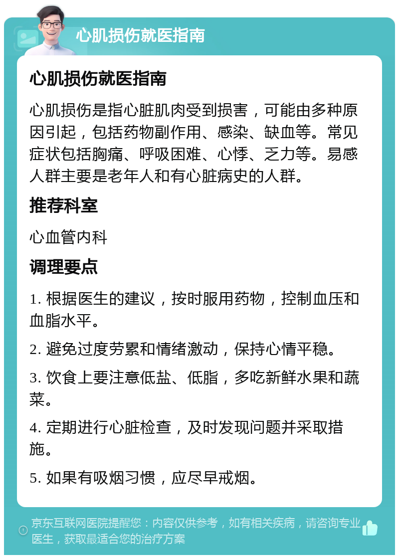 心肌损伤就医指南 心肌损伤就医指南 心肌损伤是指心脏肌肉受到损害，可能由多种原因引起，包括药物副作用、感染、缺血等。常见症状包括胸痛、呼吸困难、心悸、乏力等。易感人群主要是老年人和有心脏病史的人群。 推荐科室 心血管内科 调理要点 1. 根据医生的建议，按时服用药物，控制血压和血脂水平。 2. 避免过度劳累和情绪激动，保持心情平稳。 3. 饮食上要注意低盐、低脂，多吃新鲜水果和蔬菜。 4. 定期进行心脏检查，及时发现问题并采取措施。 5. 如果有吸烟习惯，应尽早戒烟。