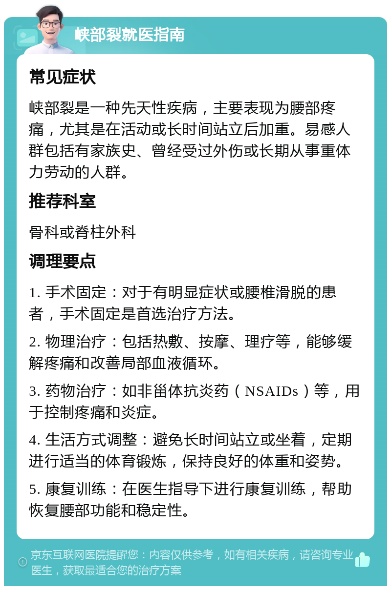 峡部裂就医指南 常见症状 峡部裂是一种先天性疾病，主要表现为腰部疼痛，尤其是在活动或长时间站立后加重。易感人群包括有家族史、曾经受过外伤或长期从事重体力劳动的人群。 推荐科室 骨科或脊柱外科 调理要点 1. 手术固定：对于有明显症状或腰椎滑脱的患者，手术固定是首选治疗方法。 2. 物理治疗：包括热敷、按摩、理疗等，能够缓解疼痛和改善局部血液循环。 3. 药物治疗：如非甾体抗炎药（NSAIDs）等，用于控制疼痛和炎症。 4. 生活方式调整：避免长时间站立或坐着，定期进行适当的体育锻炼，保持良好的体重和姿势。 5. 康复训练：在医生指导下进行康复训练，帮助恢复腰部功能和稳定性。