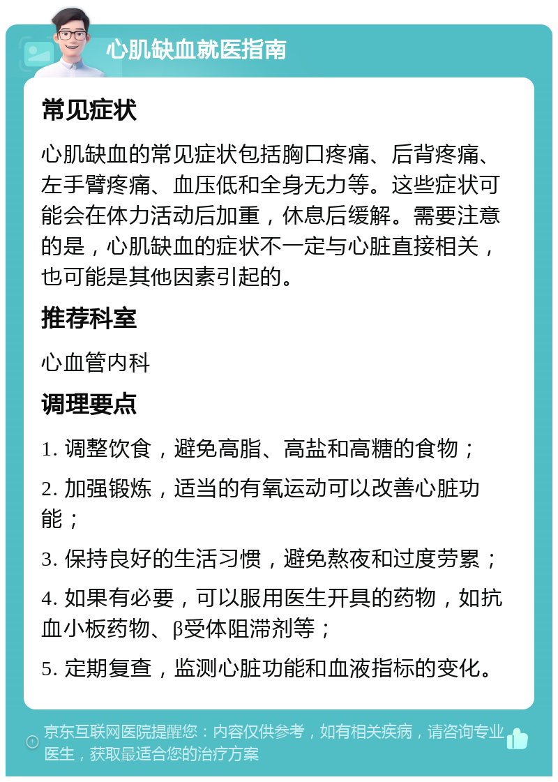 心肌缺血就医指南 常见症状 心肌缺血的常见症状包括胸口疼痛、后背疼痛、左手臂疼痛、血压低和全身无力等。这些症状可能会在体力活动后加重，休息后缓解。需要注意的是，心肌缺血的症状不一定与心脏直接相关，也可能是其他因素引起的。 推荐科室 心血管内科 调理要点 1. 调整饮食，避免高脂、高盐和高糖的食物； 2. 加强锻炼，适当的有氧运动可以改善心脏功能； 3. 保持良好的生活习惯，避免熬夜和过度劳累； 4. 如果有必要，可以服用医生开具的药物，如抗血小板药物、β受体阻滞剂等； 5. 定期复查，监测心脏功能和血液指标的变化。