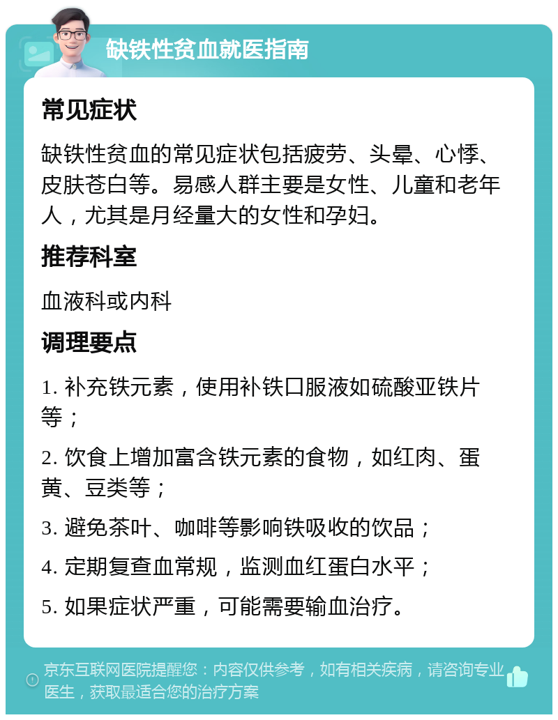 缺铁性贫血就医指南 常见症状 缺铁性贫血的常见症状包括疲劳、头晕、心悸、皮肤苍白等。易感人群主要是女性、儿童和老年人，尤其是月经量大的女性和孕妇。 推荐科室 血液科或内科 调理要点 1. 补充铁元素，使用补铁口服液如硫酸亚铁片等； 2. 饮食上增加富含铁元素的食物，如红肉、蛋黄、豆类等； 3. 避免茶叶、咖啡等影响铁吸收的饮品； 4. 定期复查血常规，监测血红蛋白水平； 5. 如果症状严重，可能需要输血治疗。