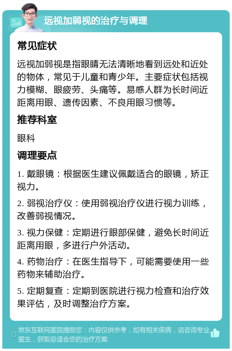 远视加弱视的治疗与调理 常见症状 远视加弱视是指眼睛无法清晰地看到远处和近处的物体，常见于儿童和青少年。主要症状包括视力模糊、眼疲劳、头痛等。易感人群为长时间近距离用眼、遗传因素、不良用眼习惯等。 推荐科室 眼科 调理要点 1. 戴眼镜：根据医生建议佩戴适合的眼镜，矫正视力。 2. 弱视治疗仪：使用弱视治疗仪进行视力训练，改善弱视情况。 3. 视力保健：定期进行眼部保健，避免长时间近距离用眼，多进行户外活动。 4. 药物治疗：在医生指导下，可能需要使用一些药物来辅助治疗。 5. 定期复查：定期到医院进行视力检查和治疗效果评估，及时调整治疗方案。