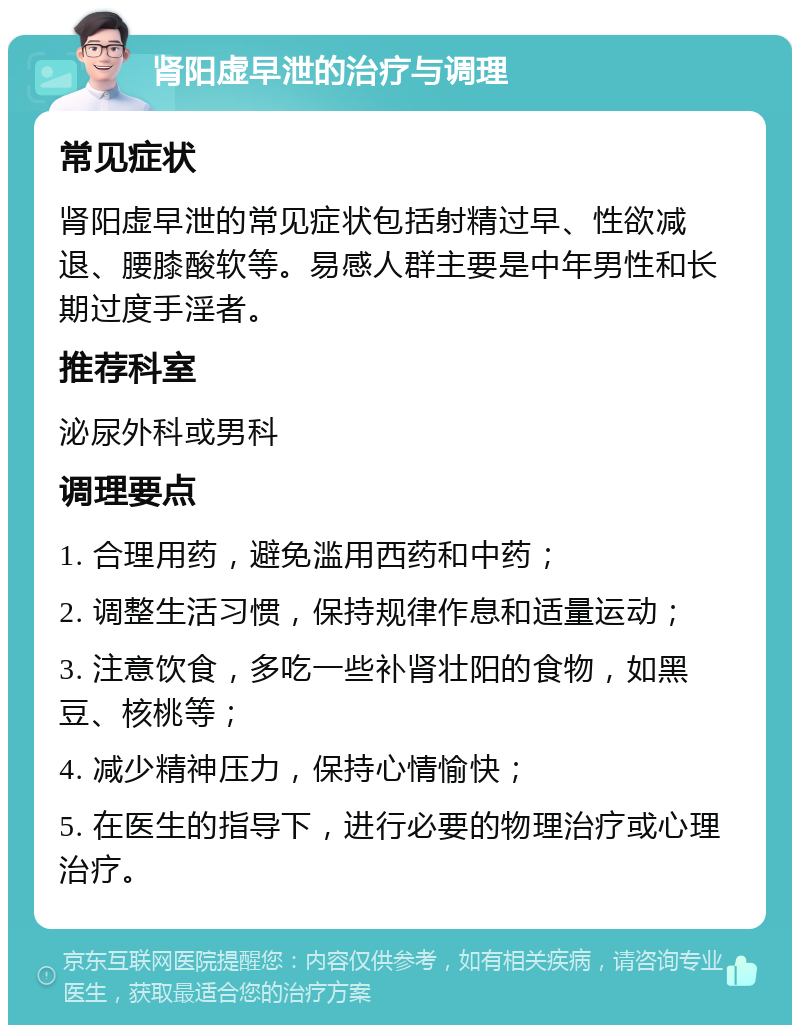 肾阳虚早泄的治疗与调理 常见症状 肾阳虚早泄的常见症状包括射精过早、性欲减退、腰膝酸软等。易感人群主要是中年男性和长期过度手淫者。 推荐科室 泌尿外科或男科 调理要点 1. 合理用药，避免滥用西药和中药； 2. 调整生活习惯，保持规律作息和适量运动； 3. 注意饮食，多吃一些补肾壮阳的食物，如黑豆、核桃等； 4. 减少精神压力，保持心情愉快； 5. 在医生的指导下，进行必要的物理治疗或心理治疗。