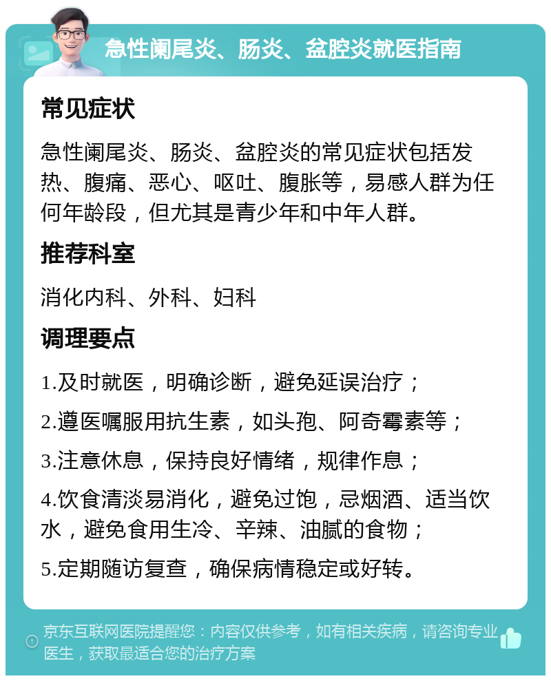 急性阑尾炎、肠炎、盆腔炎就医指南 常见症状 急性阑尾炎、肠炎、盆腔炎的常见症状包括发热、腹痛、恶心、呕吐、腹胀等，易感人群为任何年龄段，但尤其是青少年和中年人群。 推荐科室 消化内科、外科、妇科 调理要点 1.及时就医，明确诊断，避免延误治疗； 2.遵医嘱服用抗生素，如头孢、阿奇霉素等； 3.注意休息，保持良好情绪，规律作息； 4.饮食清淡易消化，避免过饱，忌烟酒、适当饮水，避免食用生冷、辛辣、油腻的食物； 5.定期随访复查，确保病情稳定或好转。