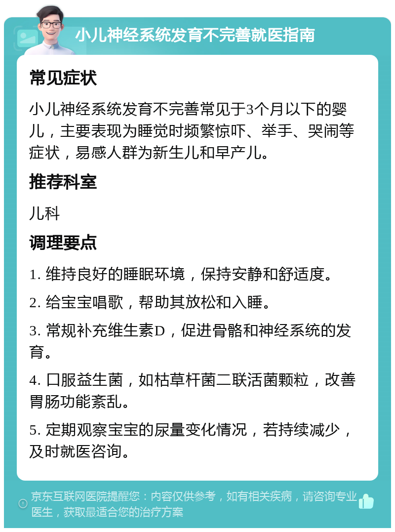 小儿神经系统发育不完善就医指南 常见症状 小儿神经系统发育不完善常见于3个月以下的婴儿，主要表现为睡觉时频繁惊吓、举手、哭闹等症状，易感人群为新生儿和早产儿。 推荐科室 儿科 调理要点 1. 维持良好的睡眠环境，保持安静和舒适度。 2. 给宝宝唱歌，帮助其放松和入睡。 3. 常规补充维生素D，促进骨骼和神经系统的发育。 4. 口服益生菌，如枯草杆菌二联活菌颗粒，改善胃肠功能紊乱。 5. 定期观察宝宝的尿量变化情况，若持续减少，及时就医咨询。