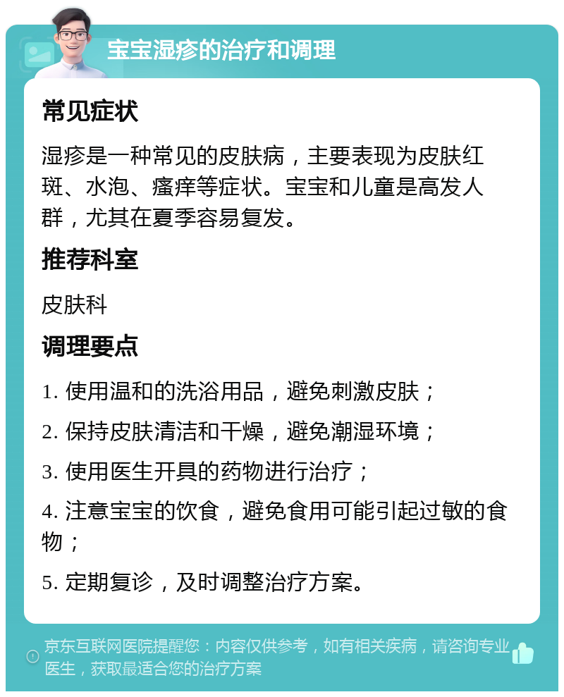 宝宝湿疹的治疗和调理 常见症状 湿疹是一种常见的皮肤病，主要表现为皮肤红斑、水泡、瘙痒等症状。宝宝和儿童是高发人群，尤其在夏季容易复发。 推荐科室 皮肤科 调理要点 1. 使用温和的洗浴用品，避免刺激皮肤； 2. 保持皮肤清洁和干燥，避免潮湿环境； 3. 使用医生开具的药物进行治疗； 4. 注意宝宝的饮食，避免食用可能引起过敏的食物； 5. 定期复诊，及时调整治疗方案。