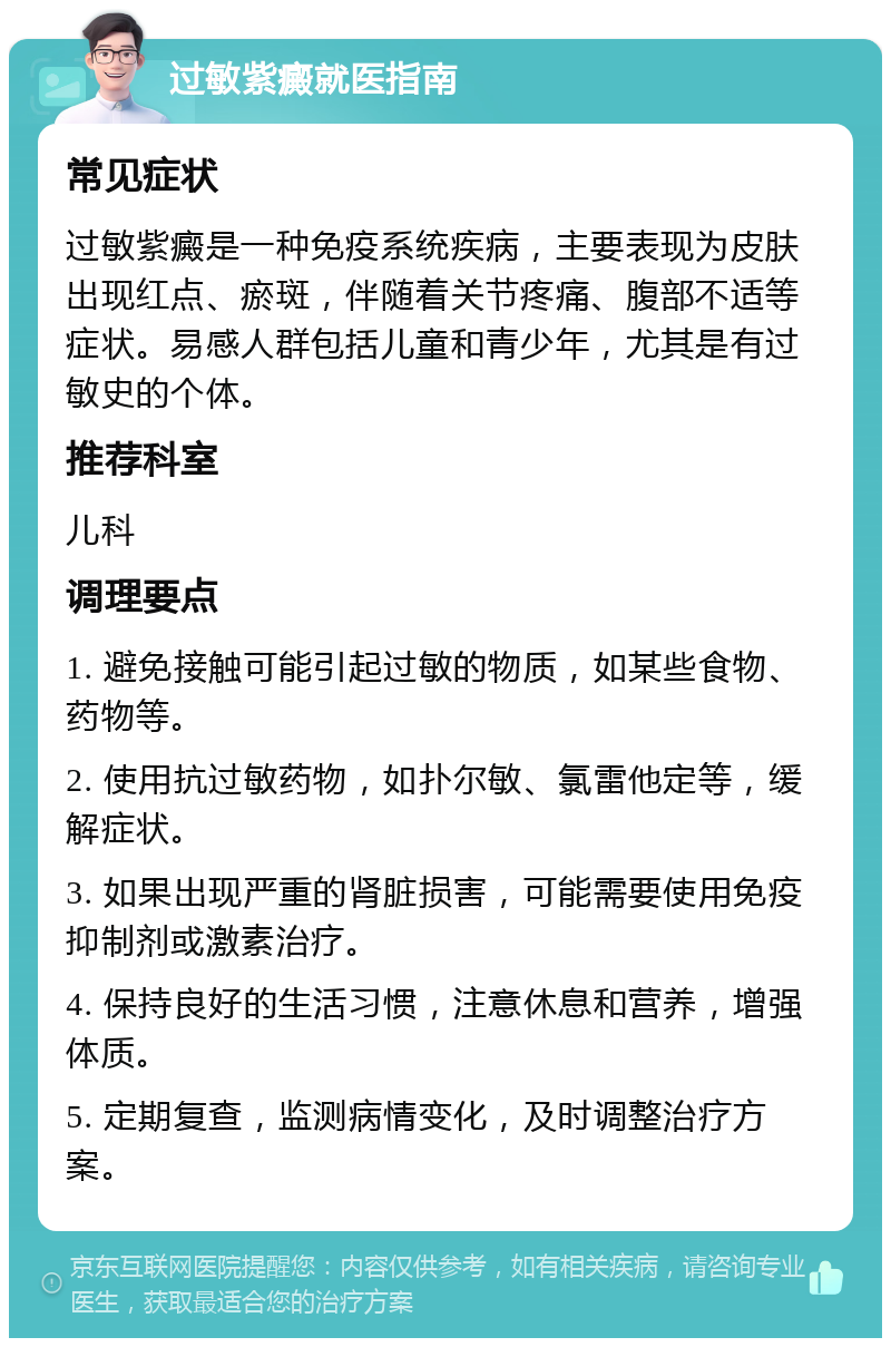 过敏紫癜就医指南 常见症状 过敏紫癜是一种免疫系统疾病，主要表现为皮肤出现红点、瘀斑，伴随着关节疼痛、腹部不适等症状。易感人群包括儿童和青少年，尤其是有过敏史的个体。 推荐科室 儿科 调理要点 1. 避免接触可能引起过敏的物质，如某些食物、药物等。 2. 使用抗过敏药物，如扑尔敏、氯雷他定等，缓解症状。 3. 如果出现严重的肾脏损害，可能需要使用免疫抑制剂或激素治疗。 4. 保持良好的生活习惯，注意休息和营养，增强体质。 5. 定期复查，监测病情变化，及时调整治疗方案。