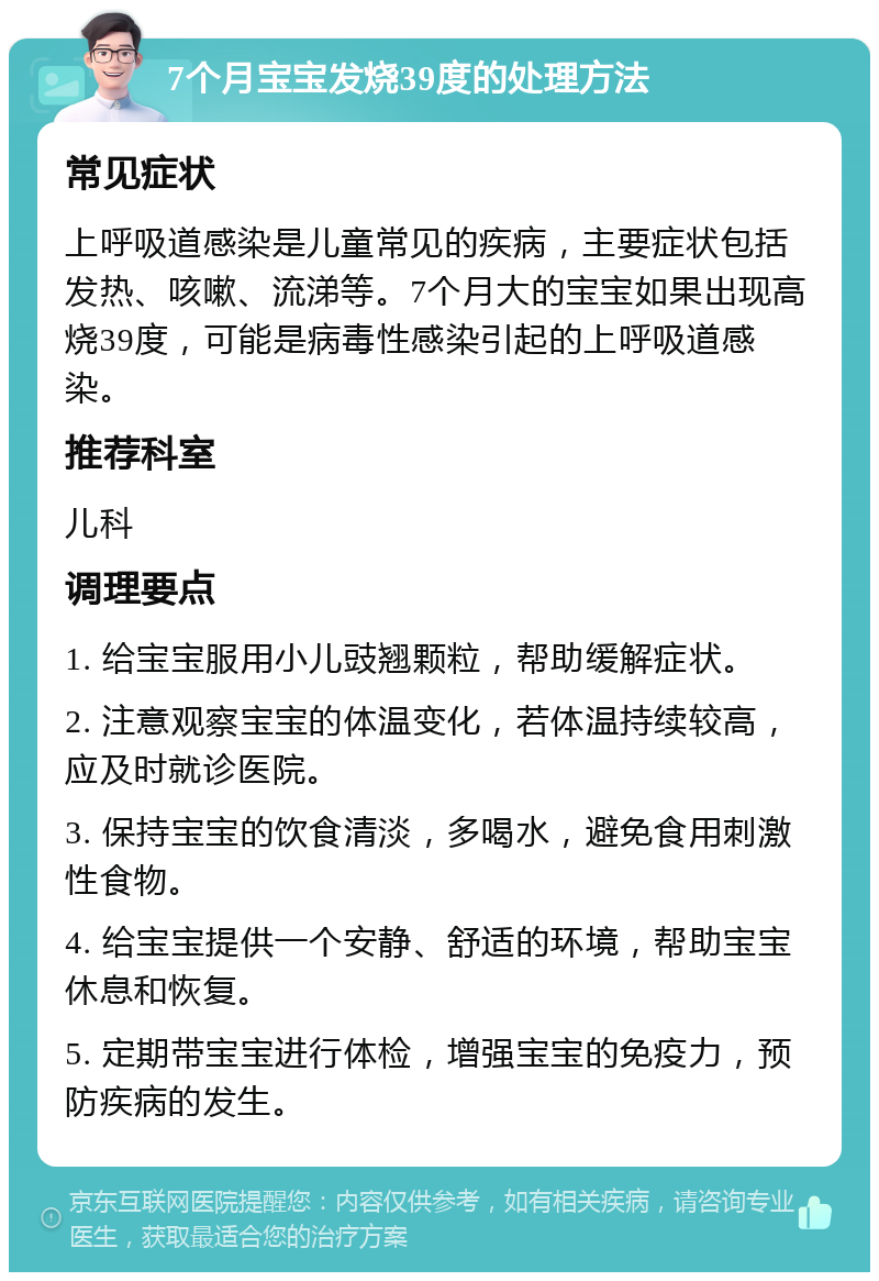 7个月宝宝发烧39度的处理方法 常见症状 上呼吸道感染是儿童常见的疾病，主要症状包括发热、咳嗽、流涕等。7个月大的宝宝如果出现高烧39度，可能是病毒性感染引起的上呼吸道感染。 推荐科室 儿科 调理要点 1. 给宝宝服用小儿豉翘颗粒，帮助缓解症状。 2. 注意观察宝宝的体温变化，若体温持续较高，应及时就诊医院。 3. 保持宝宝的饮食清淡，多喝水，避免食用刺激性食物。 4. 给宝宝提供一个安静、舒适的环境，帮助宝宝休息和恢复。 5. 定期带宝宝进行体检，增强宝宝的免疫力，预防疾病的发生。