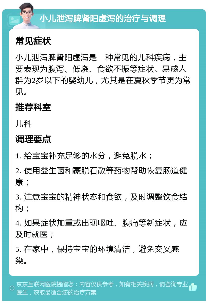 小儿泄泻脾肾阳虚泻的治疗与调理 常见症状 小儿泄泻脾肾阳虚泻是一种常见的儿科疾病，主要表现为腹泻、低烧、食欲不振等症状。易感人群为2岁以下的婴幼儿，尤其是在夏秋季节更为常见。 推荐科室 儿科 调理要点 1. 给宝宝补充足够的水分，避免脱水； 2. 使用益生菌和蒙脱石散等药物帮助恢复肠道健康； 3. 注意宝宝的精神状态和食欲，及时调整饮食结构； 4. 如果症状加重或出现呕吐、腹痛等新症状，应及时就医； 5. 在家中，保持宝宝的环境清洁，避免交叉感染。