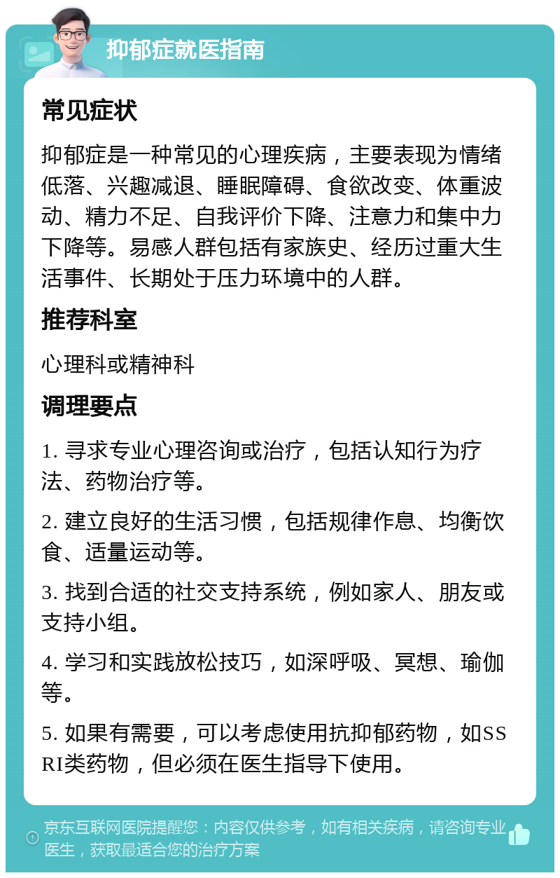 抑郁症就医指南 常见症状 抑郁症是一种常见的心理疾病，主要表现为情绪低落、兴趣减退、睡眠障碍、食欲改变、体重波动、精力不足、自我评价下降、注意力和集中力下降等。易感人群包括有家族史、经历过重大生活事件、长期处于压力环境中的人群。 推荐科室 心理科或精神科 调理要点 1. 寻求专业心理咨询或治疗，包括认知行为疗法、药物治疗等。 2. 建立良好的生活习惯，包括规律作息、均衡饮食、适量运动等。 3. 找到合适的社交支持系统，例如家人、朋友或支持小组。 4. 学习和实践放松技巧，如深呼吸、冥想、瑜伽等。 5. 如果有需要，可以考虑使用抗抑郁药物，如SSRI类药物，但必须在医生指导下使用。