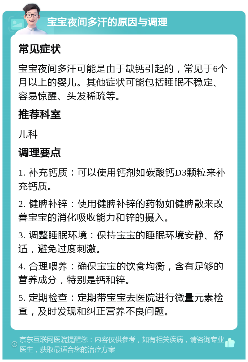 宝宝夜间多汗的原因与调理 常见症状 宝宝夜间多汗可能是由于缺钙引起的，常见于6个月以上的婴儿。其他症状可能包括睡眠不稳定、容易惊醒、头发稀疏等。 推荐科室 儿科 调理要点 1. 补充钙质：可以使用钙剂如碳酸钙D3颗粒来补充钙质。 2. 健脾补锌：使用健脾补锌的药物如健脾散来改善宝宝的消化吸收能力和锌的摄入。 3. 调整睡眠环境：保持宝宝的睡眠环境安静、舒适，避免过度刺激。 4. 合理喂养：确保宝宝的饮食均衡，含有足够的营养成分，特别是钙和锌。 5. 定期检查：定期带宝宝去医院进行微量元素检查，及时发现和纠正营养不良问题。