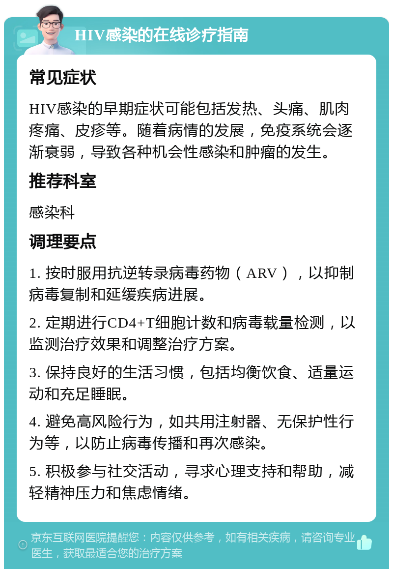 HIV感染的在线诊疗指南 常见症状 HIV感染的早期症状可能包括发热、头痛、肌肉疼痛、皮疹等。随着病情的发展，免疫系统会逐渐衰弱，导致各种机会性感染和肿瘤的发生。 推荐科室 感染科 调理要点 1. 按时服用抗逆转录病毒药物（ARV），以抑制病毒复制和延缓疾病进展。 2. 定期进行CD4+T细胞计数和病毒载量检测，以监测治疗效果和调整治疗方案。 3. 保持良好的生活习惯，包括均衡饮食、适量运动和充足睡眠。 4. 避免高风险行为，如共用注射器、无保护性行为等，以防止病毒传播和再次感染。 5. 积极参与社交活动，寻求心理支持和帮助，减轻精神压力和焦虑情绪。