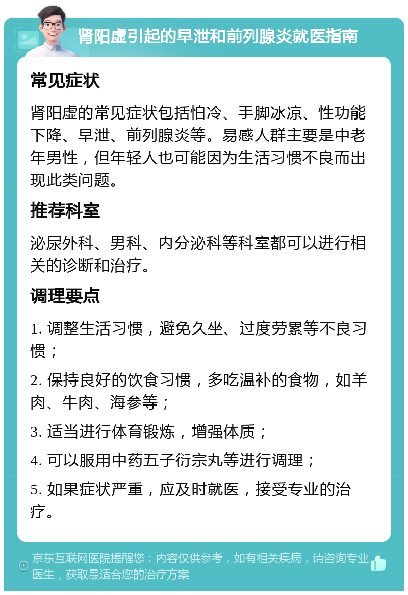 肾阳虚引起的早泄和前列腺炎就医指南 常见症状 肾阳虚的常见症状包括怕冷、手脚冰凉、性功能下降、早泄、前列腺炎等。易感人群主要是中老年男性，但年轻人也可能因为生活习惯不良而出现此类问题。 推荐科室 泌尿外科、男科、内分泌科等科室都可以进行相关的诊断和治疗。 调理要点 1. 调整生活习惯，避免久坐、过度劳累等不良习惯； 2. 保持良好的饮食习惯，多吃温补的食物，如羊肉、牛肉、海参等； 3. 适当进行体育锻炼，增强体质； 4. 可以服用中药五子衍宗丸等进行调理； 5. 如果症状严重，应及时就医，接受专业的治疗。