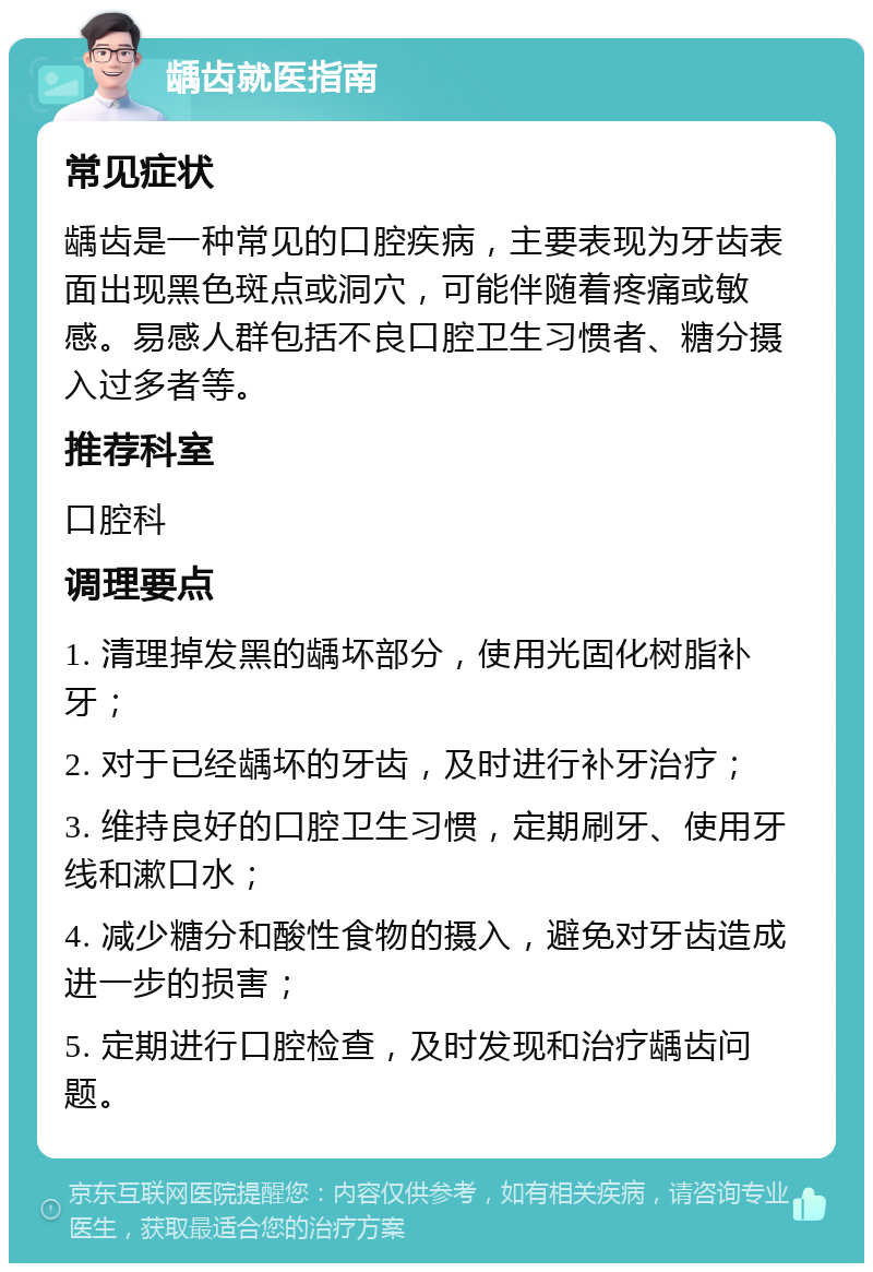 龋齿就医指南 常见症状 龋齿是一种常见的口腔疾病，主要表现为牙齿表面出现黑色斑点或洞穴，可能伴随着疼痛或敏感。易感人群包括不良口腔卫生习惯者、糖分摄入过多者等。 推荐科室 口腔科 调理要点 1. 清理掉发黑的龋坏部分，使用光固化树脂补牙； 2. 对于已经龋坏的牙齿，及时进行补牙治疗； 3. 维持良好的口腔卫生习惯，定期刷牙、使用牙线和漱口水； 4. 减少糖分和酸性食物的摄入，避免对牙齿造成进一步的损害； 5. 定期进行口腔检查，及时发现和治疗龋齿问题。