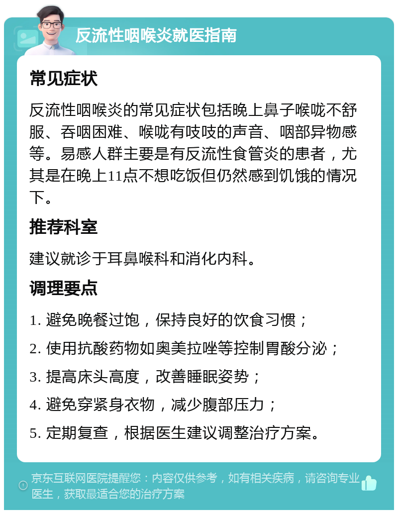 反流性咽喉炎就医指南 常见症状 反流性咽喉炎的常见症状包括晚上鼻子喉咙不舒服、吞咽困难、喉咙有吱吱的声音、咽部异物感等。易感人群主要是有反流性食管炎的患者，尤其是在晚上11点不想吃饭但仍然感到饥饿的情况下。 推荐科室 建议就诊于耳鼻喉科和消化内科。 调理要点 1. 避免晚餐过饱，保持良好的饮食习惯； 2. 使用抗酸药物如奥美拉唑等控制胃酸分泌； 3. 提高床头高度，改善睡眠姿势； 4. 避免穿紧身衣物，减少腹部压力； 5. 定期复查，根据医生建议调整治疗方案。