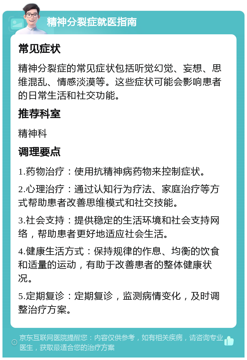 精神分裂症就医指南 常见症状 精神分裂症的常见症状包括听觉幻觉、妄想、思维混乱、情感淡漠等。这些症状可能会影响患者的日常生活和社交功能。 推荐科室 精神科 调理要点 1.药物治疗：使用抗精神病药物来控制症状。 2.心理治疗：通过认知行为疗法、家庭治疗等方式帮助患者改善思维模式和社交技能。 3.社会支持：提供稳定的生活环境和社会支持网络，帮助患者更好地适应社会生活。 4.健康生活方式：保持规律的作息、均衡的饮食和适量的运动，有助于改善患者的整体健康状况。 5.定期复诊：定期复诊，监测病情变化，及时调整治疗方案。