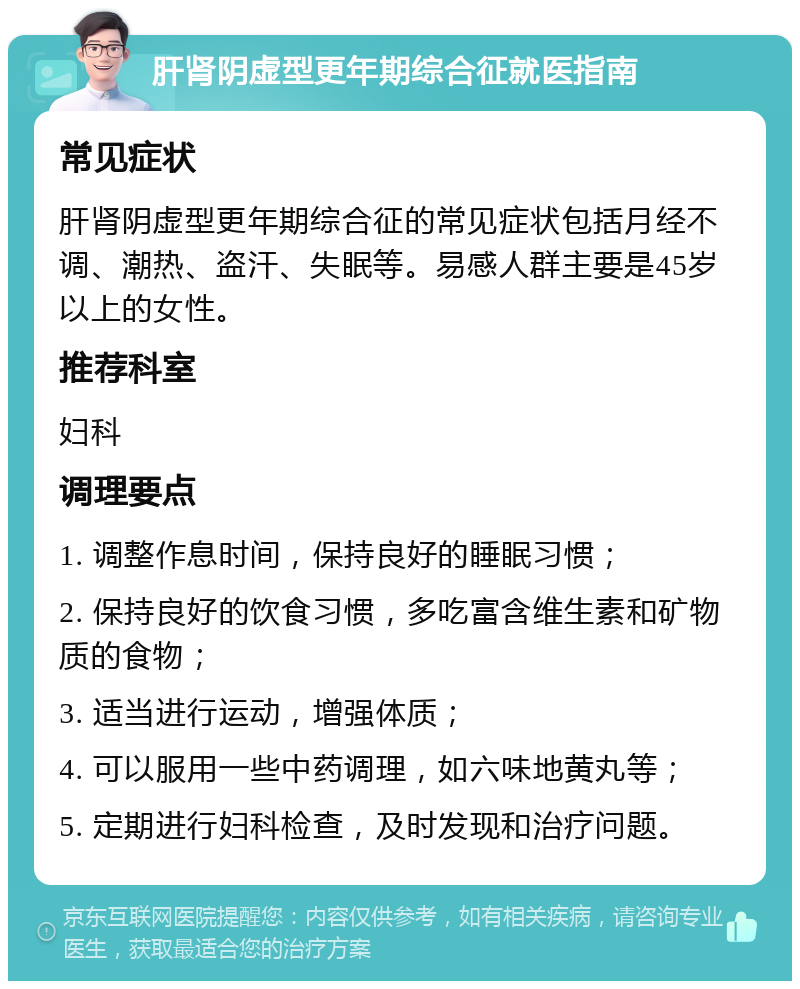 肝肾阴虚型更年期综合征就医指南 常见症状 肝肾阴虚型更年期综合征的常见症状包括月经不调、潮热、盗汗、失眠等。易感人群主要是45岁以上的女性。 推荐科室 妇科 调理要点 1. 调整作息时间，保持良好的睡眠习惯； 2. 保持良好的饮食习惯，多吃富含维生素和矿物质的食物； 3. 适当进行运动，增强体质； 4. 可以服用一些中药调理，如六味地黄丸等； 5. 定期进行妇科检查，及时发现和治疗问题。