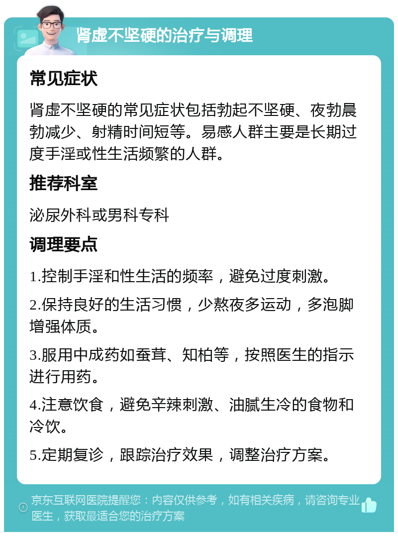 肾虚不坚硬的治疗与调理 常见症状 肾虚不坚硬的常见症状包括勃起不坚硬、夜勃晨勃减少、射精时间短等。易感人群主要是长期过度手淫或性生活频繁的人群。 推荐科室 泌尿外科或男科专科 调理要点 1.控制手淫和性生活的频率，避免过度刺激。 2.保持良好的生活习惯，少熬夜多运动，多泡脚增强体质。 3.服用中成药如蚕茸、知柏等，按照医生的指示进行用药。 4.注意饮食，避免辛辣刺激、油腻生冷的食物和冷饮。 5.定期复诊，跟踪治疗效果，调整治疗方案。