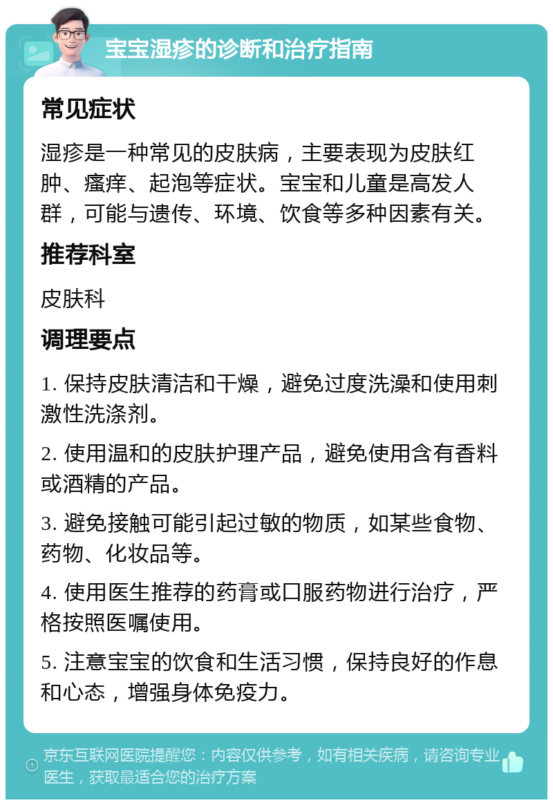 宝宝湿疹的诊断和治疗指南 常见症状 湿疹是一种常见的皮肤病，主要表现为皮肤红肿、瘙痒、起泡等症状。宝宝和儿童是高发人群，可能与遗传、环境、饮食等多种因素有关。 推荐科室 皮肤科 调理要点 1. 保持皮肤清洁和干燥，避免过度洗澡和使用刺激性洗涤剂。 2. 使用温和的皮肤护理产品，避免使用含有香料或酒精的产品。 3. 避免接触可能引起过敏的物质，如某些食物、药物、化妆品等。 4. 使用医生推荐的药膏或口服药物进行治疗，严格按照医嘱使用。 5. 注意宝宝的饮食和生活习惯，保持良好的作息和心态，增强身体免疫力。