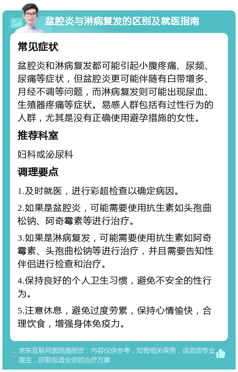 盆腔炎与淋病复发的区别及就医指南 常见症状 盆腔炎和淋病复发都可能引起小腹疼痛、尿频、尿痛等症状，但盆腔炎更可能伴随有白带增多、月经不调等问题，而淋病复发则可能出现尿血、生殖器疼痛等症状。易感人群包括有过性行为的人群，尤其是没有正确使用避孕措施的女性。 推荐科室 妇科或泌尿科 调理要点 1.及时就医，进行彩超检查以确定病因。 2.如果是盆腔炎，可能需要使用抗生素如头孢曲松钠、阿奇霉素等进行治疗。 3.如果是淋病复发，可能需要使用抗生素如阿奇霉素、头孢曲松钠等进行治疗，并且需要告知性伴侣进行检查和治疗。 4.保持良好的个人卫生习惯，避免不安全的性行为。 5.注意休息，避免过度劳累，保持心情愉快，合理饮食，增强身体免疫力。