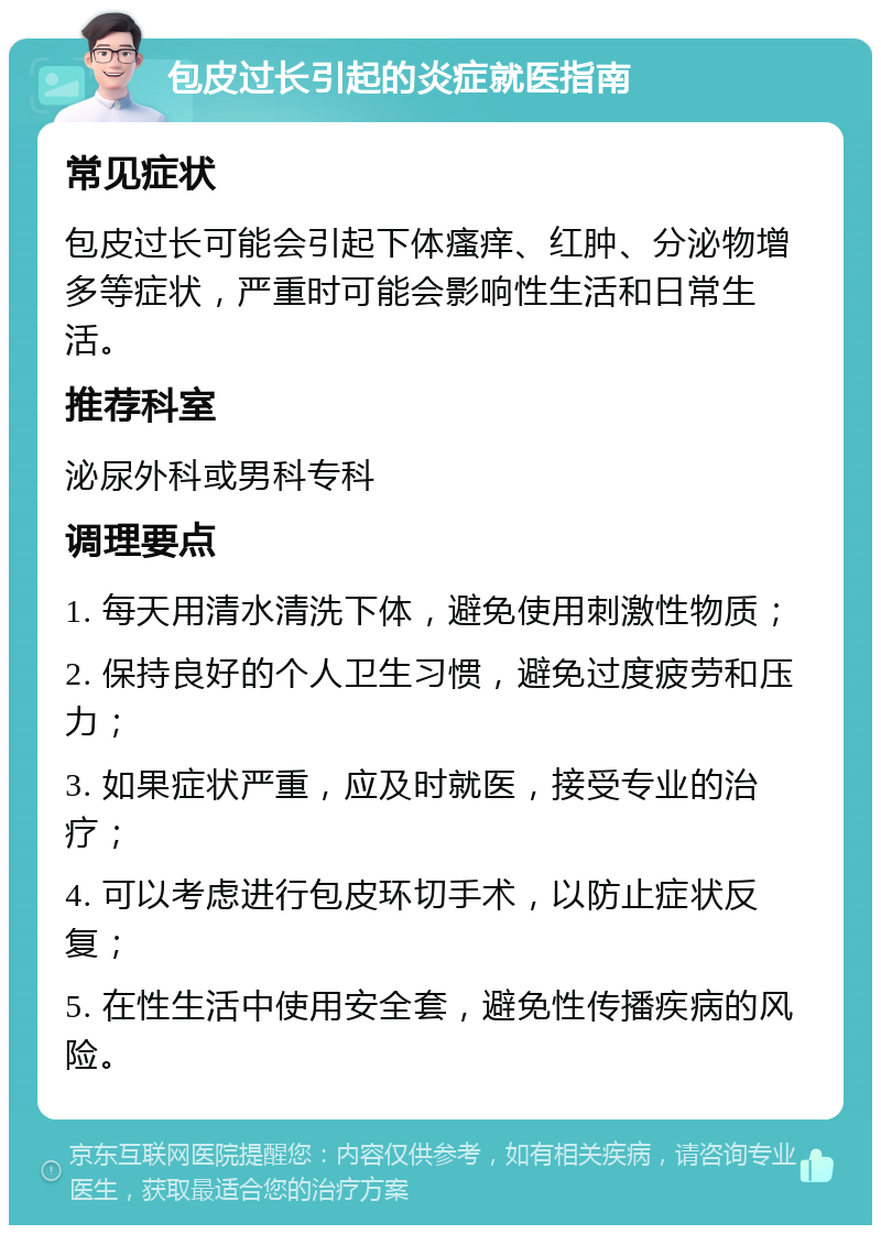 包皮过长引起的炎症就医指南 常见症状 包皮过长可能会引起下体瘙痒、红肿、分泌物增多等症状，严重时可能会影响性生活和日常生活。 推荐科室 泌尿外科或男科专科 调理要点 1. 每天用清水清洗下体，避免使用刺激性物质； 2. 保持良好的个人卫生习惯，避免过度疲劳和压力； 3. 如果症状严重，应及时就医，接受专业的治疗； 4. 可以考虑进行包皮环切手术，以防止症状反复； 5. 在性生活中使用安全套，避免性传播疾病的风险。