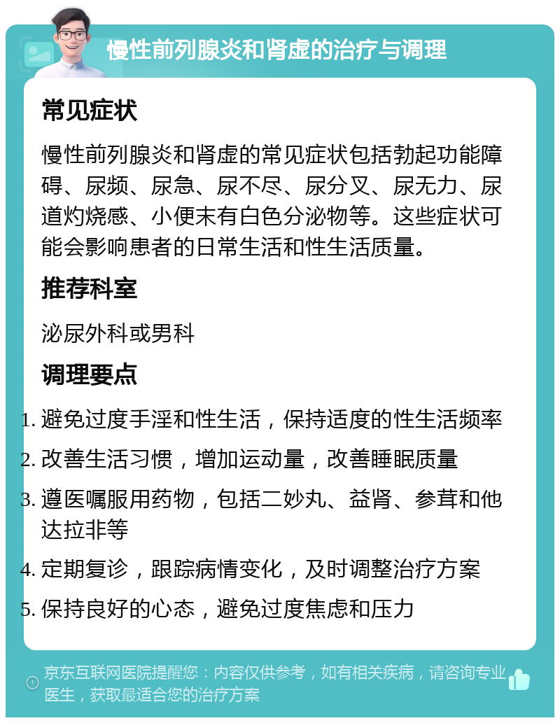 慢性前列腺炎和肾虚的治疗与调理 常见症状 慢性前列腺炎和肾虚的常见症状包括勃起功能障碍、尿频、尿急、尿不尽、尿分叉、尿无力、尿道灼烧感、小便末有白色分泌物等。这些症状可能会影响患者的日常生活和性生活质量。 推荐科室 泌尿外科或男科 调理要点 避免过度手淫和性生活，保持适度的性生活频率 改善生活习惯，增加运动量，改善睡眠质量 遵医嘱服用药物，包括二妙丸、益肾、参茸和他达拉非等 定期复诊，跟踪病情变化，及时调整治疗方案 保持良好的心态，避免过度焦虑和压力