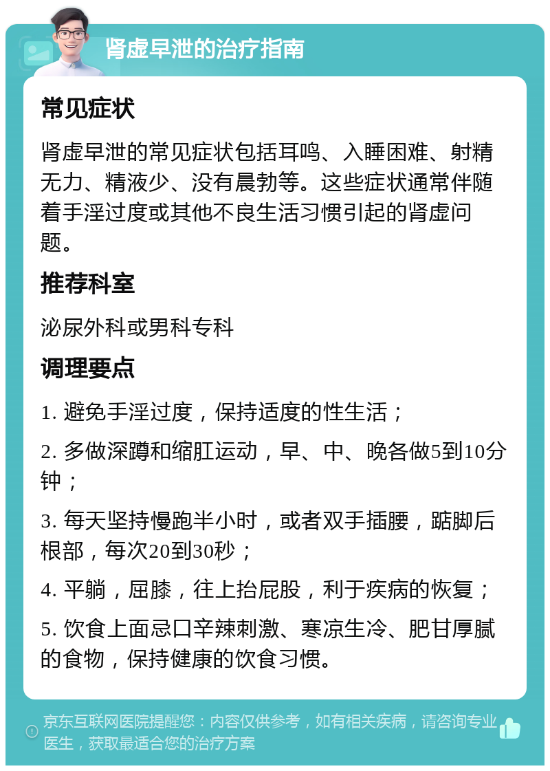 肾虚早泄的治疗指南 常见症状 肾虚早泄的常见症状包括耳鸣、入睡困难、射精无力、精液少、没有晨勃等。这些症状通常伴随着手淫过度或其他不良生活习惯引起的肾虚问题。 推荐科室 泌尿外科或男科专科 调理要点 1. 避免手淫过度，保持适度的性生活； 2. 多做深蹲和缩肛运动，早、中、晚各做5到10分钟； 3. 每天坚持慢跑半小时，或者双手插腰，踮脚后根部，每次20到30秒； 4. 平躺，屈膝，往上抬屁股，利于疾病的恢复； 5. 饮食上面忌口辛辣刺激、寒凉生冷、肥甘厚腻的食物，保持健康的饮食习惯。