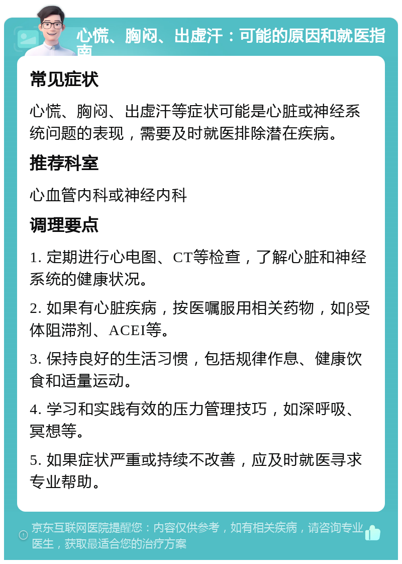 心慌、胸闷、出虚汗：可能的原因和就医指南 常见症状 心慌、胸闷、出虚汗等症状可能是心脏或神经系统问题的表现，需要及时就医排除潜在疾病。 推荐科室 心血管内科或神经内科 调理要点 1. 定期进行心电图、CT等检查，了解心脏和神经系统的健康状况。 2. 如果有心脏疾病，按医嘱服用相关药物，如β受体阻滞剂、ACEI等。 3. 保持良好的生活习惯，包括规律作息、健康饮食和适量运动。 4. 学习和实践有效的压力管理技巧，如深呼吸、冥想等。 5. 如果症状严重或持续不改善，应及时就医寻求专业帮助。