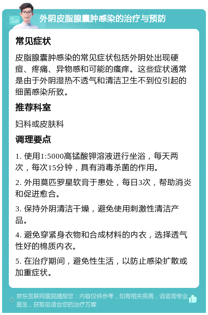 外阴皮脂腺囊肿感染的治疗与预防 常见症状 皮脂腺囊肿感染的常见症状包括外阴处出现硬痘、疼痛、异物感和可能的瘙痒。这些症状通常是由于外阴湿热不透气和清洁卫生不到位引起的细菌感染所致。 推荐科室 妇科或皮肤科 调理要点 1. 使用1:5000高锰酸钾溶液进行坐浴，每天两次，每次15分钟，具有消毒杀菌的作用。 2. 外用莫匹罗星软膏于患处，每日3次，帮助消炎和促进愈合。 3. 保持外阴清洁干燥，避免使用刺激性清洁产品。 4. 避免穿紧身衣物和合成材料的内衣，选择透气性好的棉质内衣。 5. 在治疗期间，避免性生活，以防止感染扩散或加重症状。