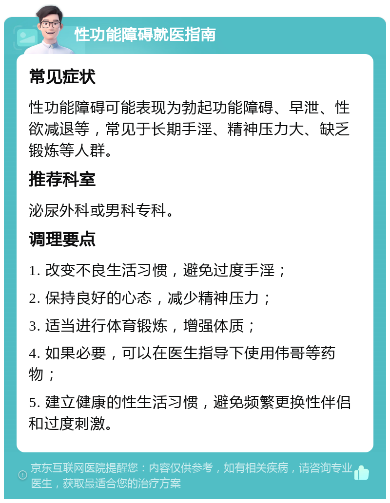 性功能障碍就医指南 常见症状 性功能障碍可能表现为勃起功能障碍、早泄、性欲减退等，常见于长期手淫、精神压力大、缺乏锻炼等人群。 推荐科室 泌尿外科或男科专科。 调理要点 1. 改变不良生活习惯，避免过度手淫； 2. 保持良好的心态，减少精神压力； 3. 适当进行体育锻炼，增强体质； 4. 如果必要，可以在医生指导下使用伟哥等药物； 5. 建立健康的性生活习惯，避免频繁更换性伴侣和过度刺激。