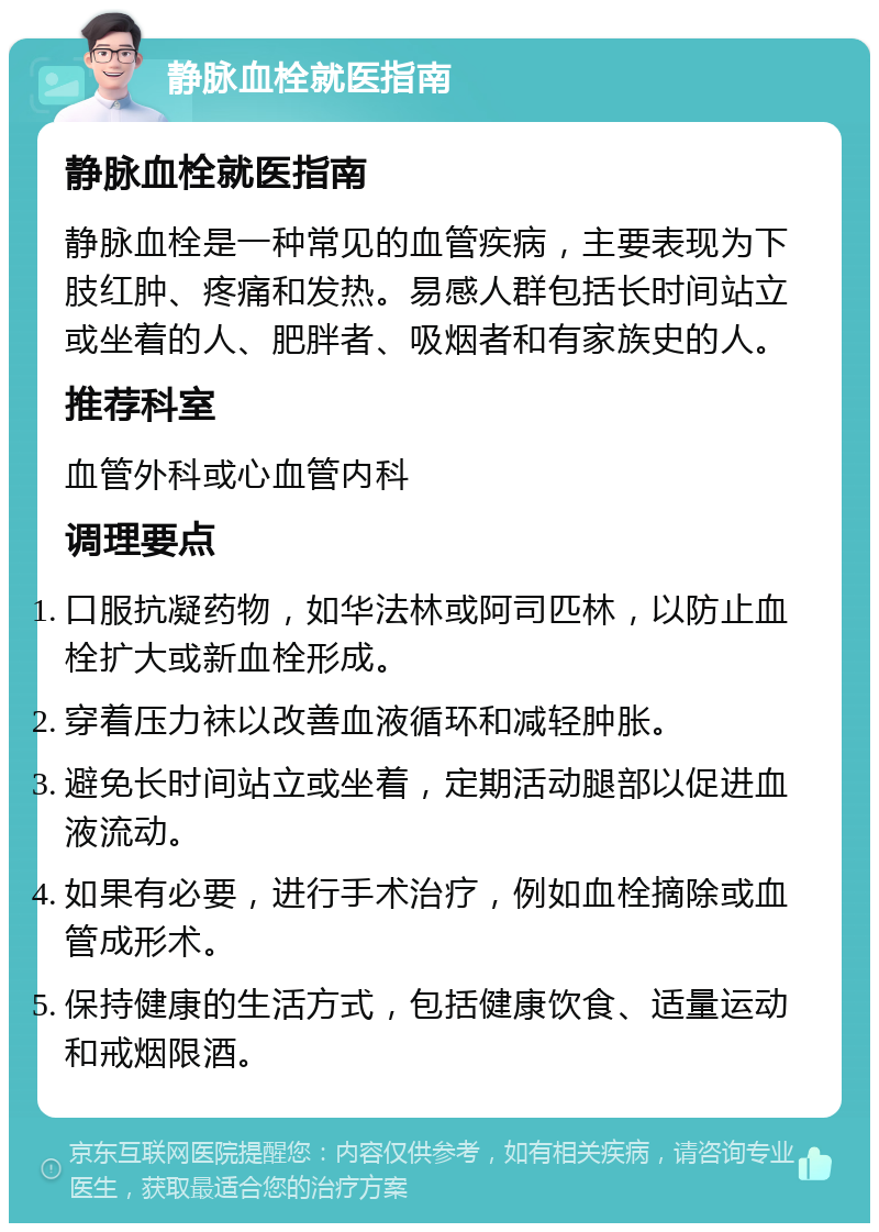 静脉血栓就医指南 静脉血栓就医指南 静脉血栓是一种常见的血管疾病，主要表现为下肢红肿、疼痛和发热。易感人群包括长时间站立或坐着的人、肥胖者、吸烟者和有家族史的人。 推荐科室 血管外科或心血管内科 调理要点 口服抗凝药物，如华法林或阿司匹林，以防止血栓扩大或新血栓形成。 穿着压力袜以改善血液循环和减轻肿胀。 避免长时间站立或坐着，定期活动腿部以促进血液流动。 如果有必要，进行手术治疗，例如血栓摘除或血管成形术。 保持健康的生活方式，包括健康饮食、适量运动和戒烟限酒。