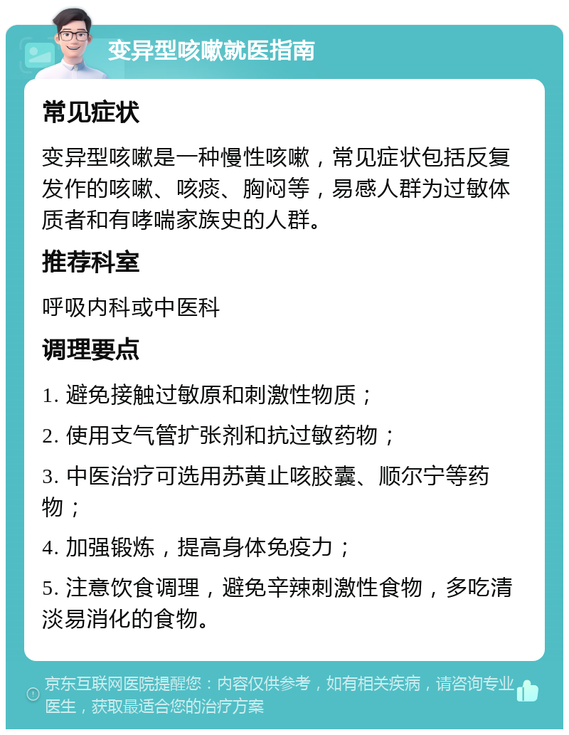 变异型咳嗽就医指南 常见症状 变异型咳嗽是一种慢性咳嗽，常见症状包括反复发作的咳嗽、咳痰、胸闷等，易感人群为过敏体质者和有哮喘家族史的人群。 推荐科室 呼吸内科或中医科 调理要点 1. 避免接触过敏原和刺激性物质； 2. 使用支气管扩张剂和抗过敏药物； 3. 中医治疗可选用苏黄止咳胶囊、顺尔宁等药物； 4. 加强锻炼，提高身体免疫力； 5. 注意饮食调理，避免辛辣刺激性食物，多吃清淡易消化的食物。