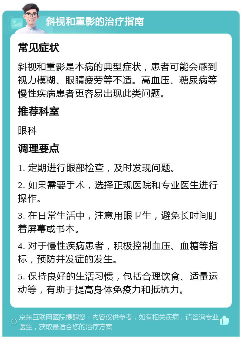 斜视和重影的治疗指南 常见症状 斜视和重影是本病的典型症状，患者可能会感到视力模糊、眼睛疲劳等不适。高血压、糖尿病等慢性疾病患者更容易出现此类问题。 推荐科室 眼科 调理要点 1. 定期进行眼部检查，及时发现问题。 2. 如果需要手术，选择正规医院和专业医生进行操作。 3. 在日常生活中，注意用眼卫生，避免长时间盯着屏幕或书本。 4. 对于慢性疾病患者，积极控制血压、血糖等指标，预防并发症的发生。 5. 保持良好的生活习惯，包括合理饮食、适量运动等，有助于提高身体免疫力和抵抗力。