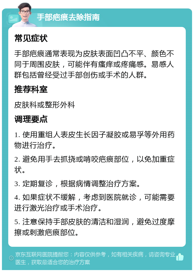 手部疤痕去除指南 常见症状 手部疤痕通常表现为皮肤表面凹凸不平、颜色不同于周围皮肤，可能伴有瘙痒或疼痛感。易感人群包括曾经受过手部创伤或手术的人群。 推荐科室 皮肤科或整形外科 调理要点 1. 使用重组人表皮生长因子凝胶或易孚等外用药物进行治疗。 2. 避免用手去抓挠或啃咬疤痕部位，以免加重症状。 3. 定期复诊，根据病情调整治疗方案。 4. 如果症状不缓解，考虑到医院就诊，可能需要进行激光治疗或手术治疗。 5. 注意保持手部皮肤的清洁和湿润，避免过度摩擦或刺激疤痕部位。