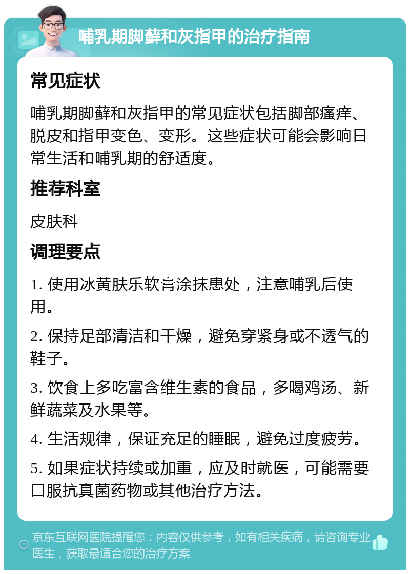 哺乳期脚藓和灰指甲的治疗指南 常见症状 哺乳期脚藓和灰指甲的常见症状包括脚部瘙痒、脱皮和指甲变色、变形。这些症状可能会影响日常生活和哺乳期的舒适度。 推荐科室 皮肤科 调理要点 1. 使用冰黄肤乐软膏涂抹患处，注意哺乳后使用。 2. 保持足部清洁和干燥，避免穿紧身或不透气的鞋子。 3. 饮食上多吃富含维生素的食品，多喝鸡汤、新鲜蔬菜及水果等。 4. 生活规律，保证充足的睡眠，避免过度疲劳。 5. 如果症状持续或加重，应及时就医，可能需要口服抗真菌药物或其他治疗方法。