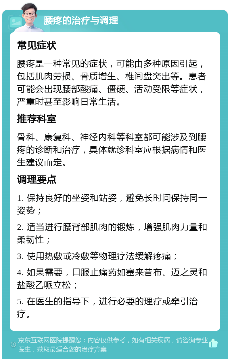 腰疼的治疗与调理 常见症状 腰疼是一种常见的症状，可能由多种原因引起，包括肌肉劳损、骨质增生、椎间盘突出等。患者可能会出现腰部酸痛、僵硬、活动受限等症状，严重时甚至影响日常生活。 推荐科室 骨科、康复科、神经内科等科室都可能涉及到腰疼的诊断和治疗，具体就诊科室应根据病情和医生建议而定。 调理要点 1. 保持良好的坐姿和站姿，避免长时间保持同一姿势； 2. 适当进行腰背部肌肉的锻炼，增强肌肉力量和柔韧性； 3. 使用热敷或冷敷等物理疗法缓解疼痛； 4. 如果需要，口服止痛药如塞来昔布、迈之灵和盐酸乙哌立松； 5. 在医生的指导下，进行必要的理疗或牵引治疗。