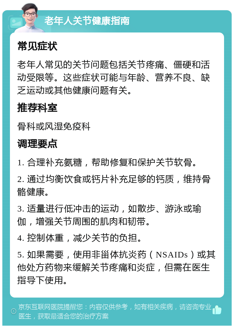 老年人关节健康指南 常见症状 老年人常见的关节问题包括关节疼痛、僵硬和活动受限等。这些症状可能与年龄、营养不良、缺乏运动或其他健康问题有关。 推荐科室 骨科或风湿免疫科 调理要点 1. 合理补充氨糖，帮助修复和保护关节软骨。 2. 通过均衡饮食或钙片补充足够的钙质，维持骨骼健康。 3. 适量进行低冲击的运动，如散步、游泳或瑜伽，增强关节周围的肌肉和韧带。 4. 控制体重，减少关节的负担。 5. 如果需要，使用非甾体抗炎药（NSAIDs）或其他处方药物来缓解关节疼痛和炎症，但需在医生指导下使用。