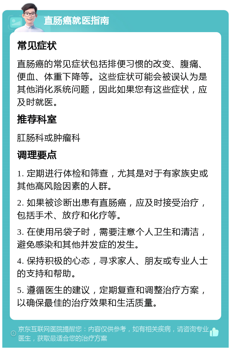 直肠癌就医指南 常见症状 直肠癌的常见症状包括排便习惯的改变、腹痛、便血、体重下降等。这些症状可能会被误认为是其他消化系统问题，因此如果您有这些症状，应及时就医。 推荐科室 肛肠科或肿瘤科 调理要点 1. 定期进行体检和筛查，尤其是对于有家族史或其他高风险因素的人群。 2. 如果被诊断出患有直肠癌，应及时接受治疗，包括手术、放疗和化疗等。 3. 在使用吊袋子时，需要注意个人卫生和清洁，避免感染和其他并发症的发生。 4. 保持积极的心态，寻求家人、朋友或专业人士的支持和帮助。 5. 遵循医生的建议，定期复查和调整治疗方案，以确保最佳的治疗效果和生活质量。