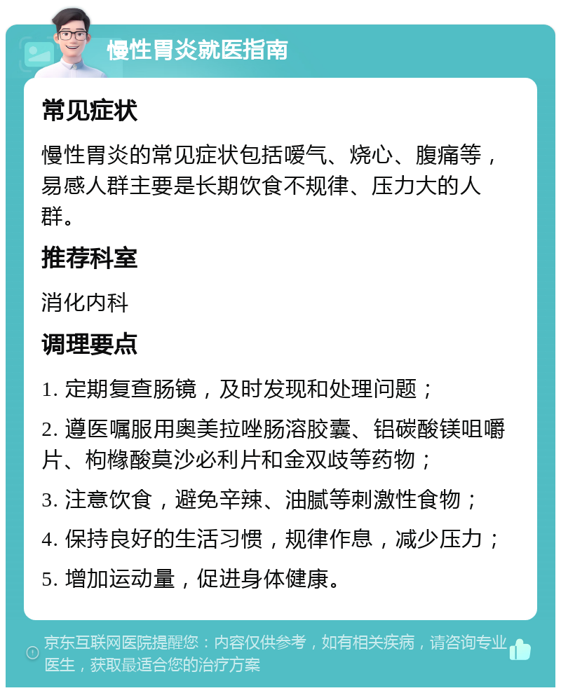 慢性胃炎就医指南 常见症状 慢性胃炎的常见症状包括嗳气、烧心、腹痛等，易感人群主要是长期饮食不规律、压力大的人群。 推荐科室 消化内科 调理要点 1. 定期复查肠镜，及时发现和处理问题； 2. 遵医嘱服用奥美拉唑肠溶胶囊、铝碳酸镁咀嚼片、枸橼酸莫沙必利片和金双歧等药物； 3. 注意饮食，避免辛辣、油腻等刺激性食物； 4. 保持良好的生活习惯，规律作息，减少压力； 5. 增加运动量，促进身体健康。