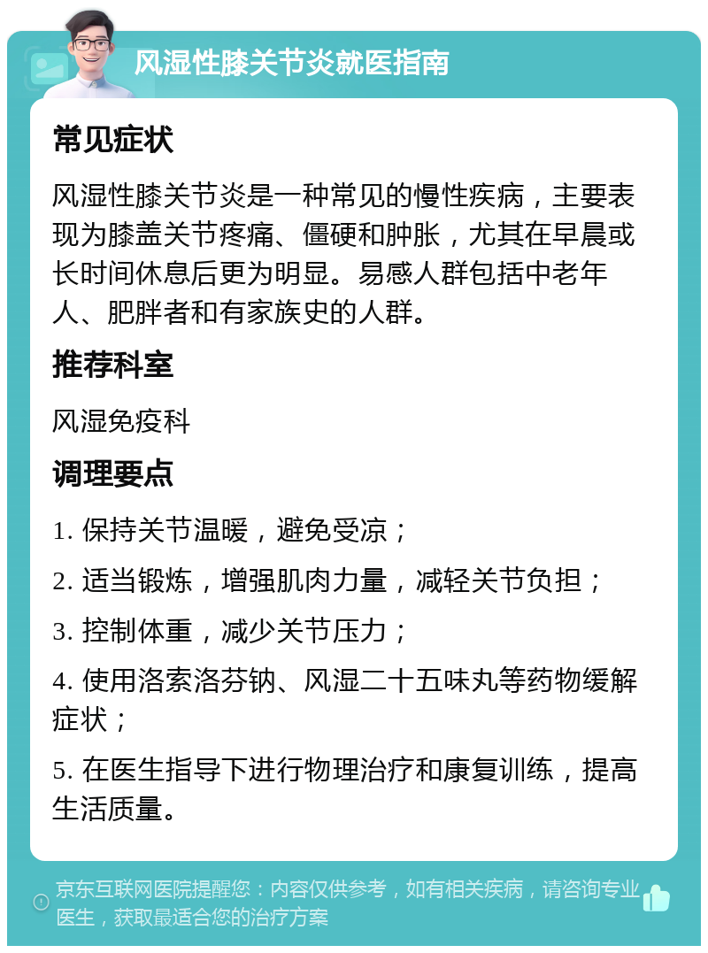 风湿性膝关节炎就医指南 常见症状 风湿性膝关节炎是一种常见的慢性疾病，主要表现为膝盖关节疼痛、僵硬和肿胀，尤其在早晨或长时间休息后更为明显。易感人群包括中老年人、肥胖者和有家族史的人群。 推荐科室 风湿免疫科 调理要点 1. 保持关节温暖，避免受凉； 2. 适当锻炼，增强肌肉力量，减轻关节负担； 3. 控制体重，减少关节压力； 4. 使用洛索洛芬钠、风湿二十五味丸等药物缓解症状； 5. 在医生指导下进行物理治疗和康复训练，提高生活质量。